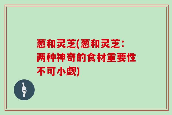 葱和灵芝(葱和灵芝:两种神奇的食材重要性不可小觑) 葱和灵芝(葱和灵芝:两种神奇的食材重要性不可小觑)