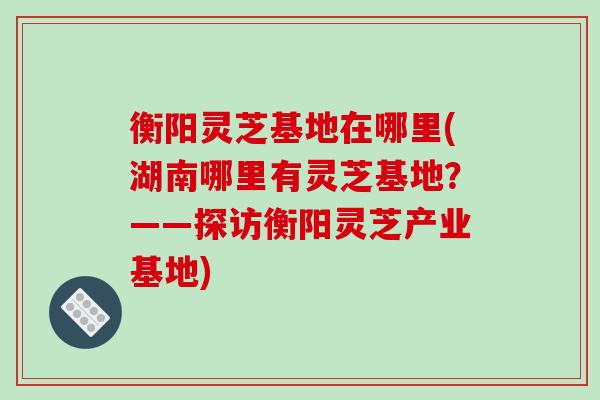 衡阳灵芝基地在哪里(湖南哪里有灵芝基地?——探访衡阳灵芝产业基地) 衡阳灵芝基地在哪里(湖南哪里有灵芝基地?——探访衡阳灵芝产业基地)