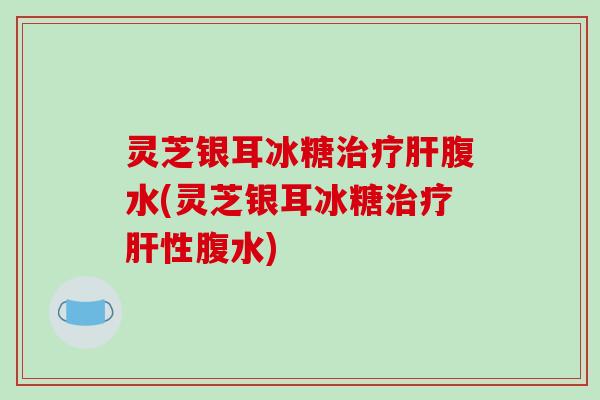 灵芝银耳冰糖腹水(灵芝银耳冰糖性腹水) 灵芝银耳冰糖腹水(灵芝银耳冰糖性腹水)