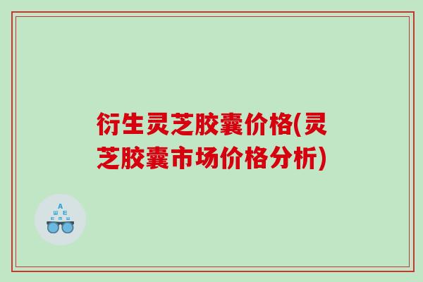 衍生灵芝胶囊价格(灵芝胶囊市场价格分析) 衍生灵芝胶囊价格(灵芝胶囊市场价格分析)