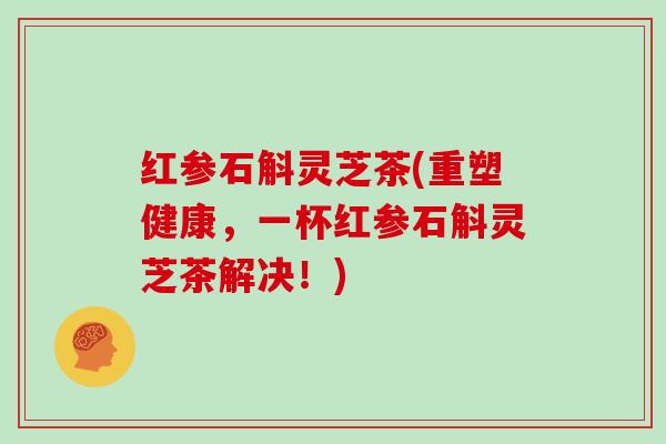 红参石斛灵芝茶(重塑健康,一杯红参石斛灵芝茶解决!) 红参石斛灵芝茶(重塑健康,一杯红参石斛灵芝茶解决!)