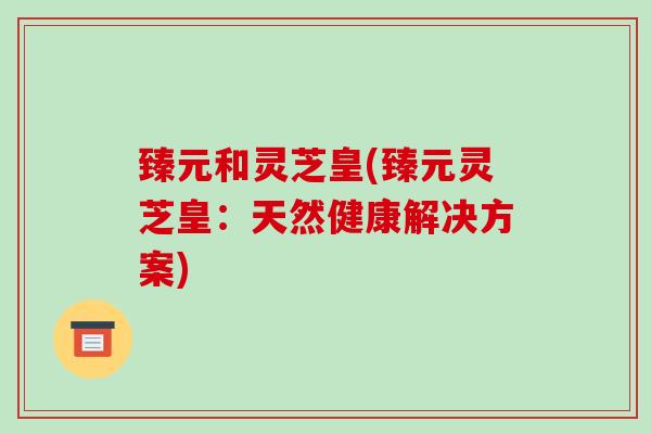 臻元和灵芝皇(臻元灵芝皇:天然健康解决方案) 臻元和灵芝皇(臻元灵芝皇:天然健康解决方案)