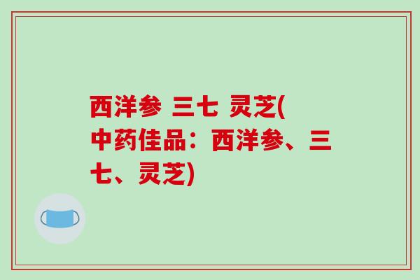西洋参 三七 灵芝(佳品:西洋参、三七、灵芝) 西洋参 三七 灵芝(佳品:西洋参、三七、灵芝)