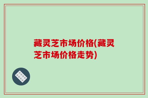 藏灵芝市场价格(藏灵芝市场价格走势) 藏灵芝市场价格(藏灵芝市场价格走势)