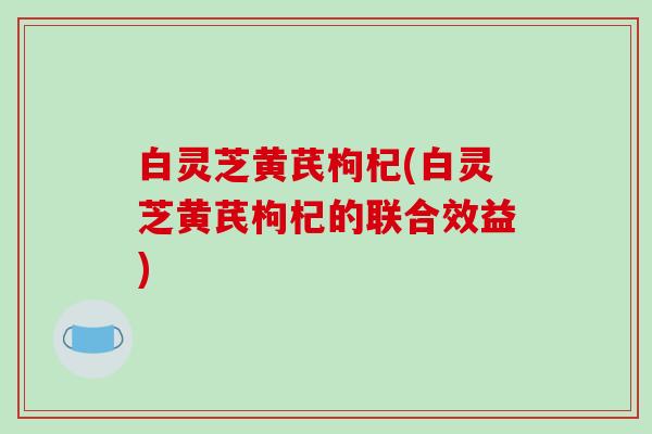 白灵芝黄芪枸杞(白灵芝黄芪枸杞的联合效益) 白灵芝黄芪枸杞(白灵芝黄芪枸杞的联合效益)