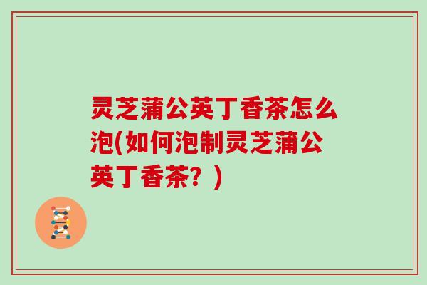 灵芝蒲公英丁香茶怎么泡(如何泡制灵芝蒲公英丁香茶?) 灵芝蒲公英丁香茶怎么泡(如何泡制灵芝蒲公英丁香茶?)