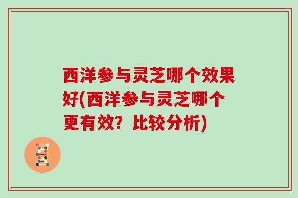 西洋参与灵芝哪个效果好(西洋参与灵芝哪个更有效?比较分析) 西洋参与灵芝哪个效果好(西洋参与灵芝哪个更有效?比较分析)
