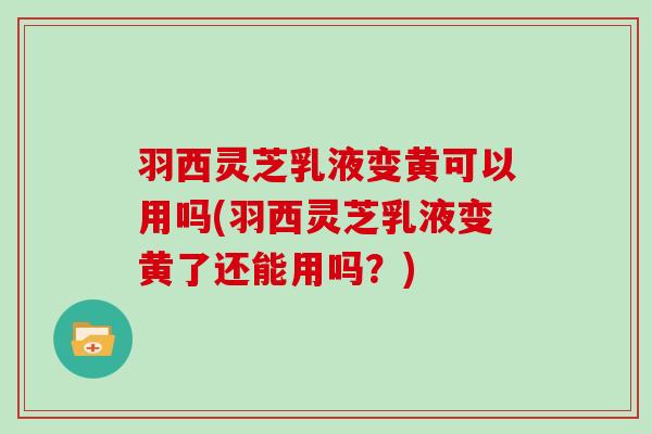 羽西灵芝乳液变黄可以用吗(羽西灵芝乳液变黄了还能用吗？)
