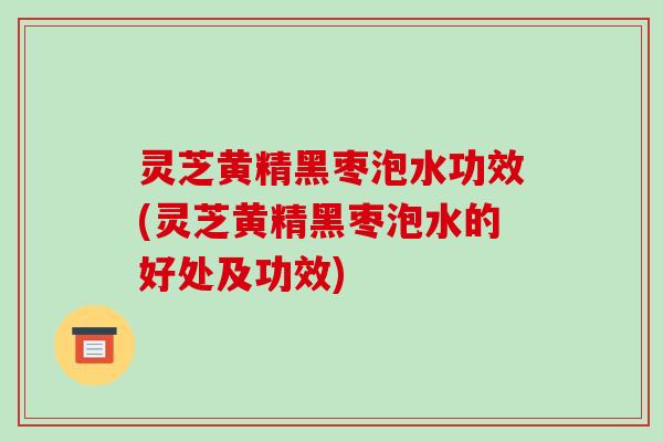 灵芝黄精黑枣泡水功效(灵芝黄精黑枣泡水的好处及功效) 灵芝黄精黑枣泡水功效(灵芝黄精黑枣泡水的好处及功效)