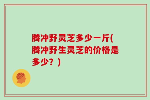 腾冲野灵芝多少一斤(腾冲野生灵芝的价格是多少?) 腾冲野灵芝多少一斤(腾冲野生灵芝的价格是多少?)