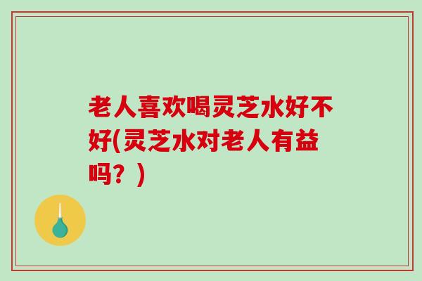 老人喜欢喝灵芝水好不好(灵芝水对老人有益吗？)