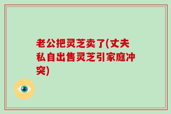 老公把灵芝卖了(丈夫私自出售灵芝引家庭冲突) 老公把灵芝卖了(丈夫私自出售灵芝引家庭冲突)