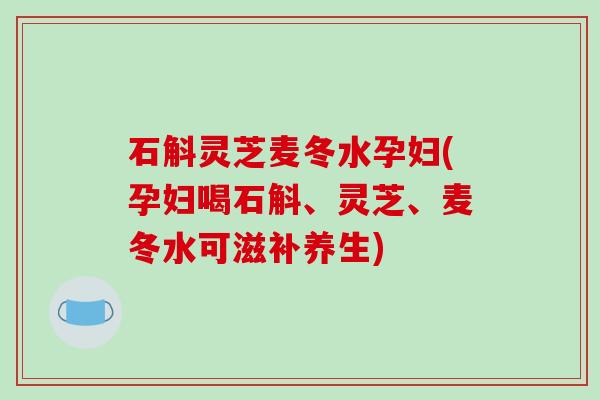 石斛灵芝麦冬水孕妇(孕妇喝石斛、灵芝、麦冬水可滋补养生) 石斛灵芝麦冬水孕妇(孕妇喝石斛、灵芝、麦冬水可滋补养生)
