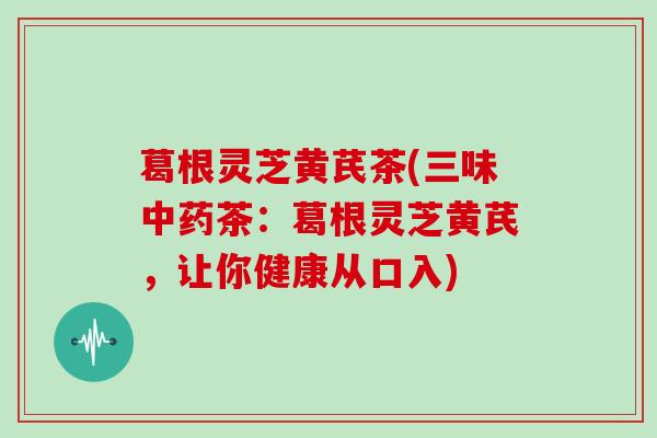 葛根灵芝黄芪茶(三味茶:葛根灵芝黄芪,让你健康从口入) 葛根灵芝黄芪茶(三味茶:葛根灵芝黄芪,让你健康从口入)