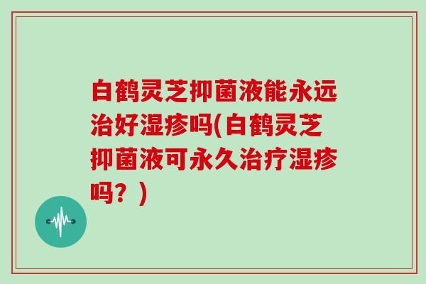 白鹤灵芝抑菌液能永远好吗(白鹤灵芝抑菌液可永久吗?) 白鹤灵芝抑菌液能永远好吗(白鹤灵芝抑菌液可永久吗?)