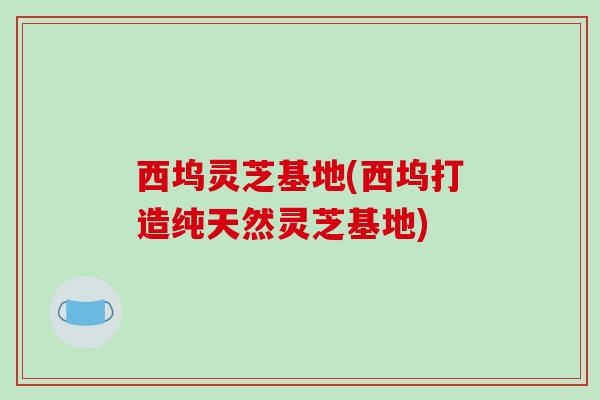 西坞灵芝基地(西坞打造纯天然灵芝基地)