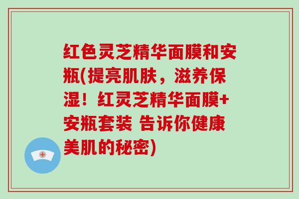 红色灵芝精华面膜和安瓶(提亮,滋养保湿!红灵芝精华面膜+安瓶套装 告诉你健康美肌的秘密) 红色灵芝精华面膜和安瓶(提亮,滋养保湿!红灵芝精华面膜+安瓶套装 告诉你健康美肌的秘密)