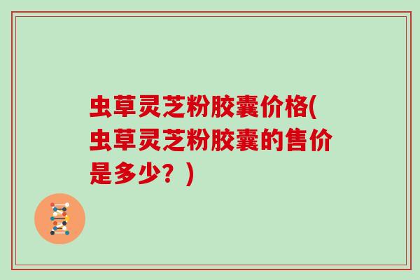 虫草灵芝粉胶囊价格(虫草灵芝粉胶囊的售价是多少?) 虫草灵芝粉胶囊价格(虫草灵芝粉胶囊的售价是多少?)