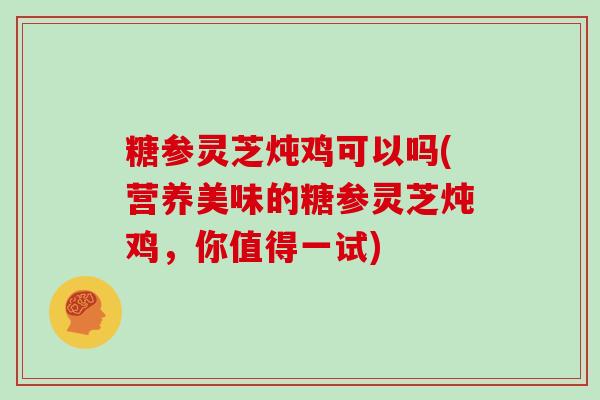 糖参灵芝炖鸡可以吗(营养美味的糖参灵芝炖鸡,你值得一试) 糖参灵芝炖鸡可以吗(营养美味的糖参灵芝炖鸡,你值得一试)