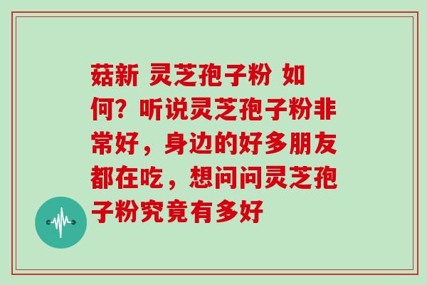 菇新 灵芝孢子粉 如何？听说灵芝孢子粉非常好，身边的好多朋友都在吃，想问问灵芝孢子粉究竟有多好