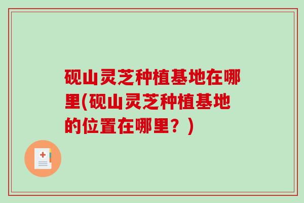 砚山灵芝种植基地在哪里(砚山灵芝种植基地的位置在哪里？)