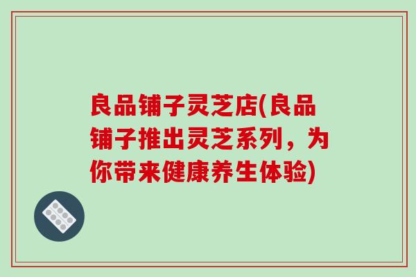 良品铺子灵芝店(良品铺子推出灵芝系列,为你带来健康养生体验) 良品铺子灵芝店(良品铺子推出灵芝系列,为你带来健康养生体验)