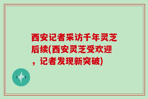 西安记者采访千年灵芝后续(西安灵芝受欢迎,记者发现新突破) 西安记者采访千年灵芝后续(西安灵芝受欢迎,记者发现新突破)