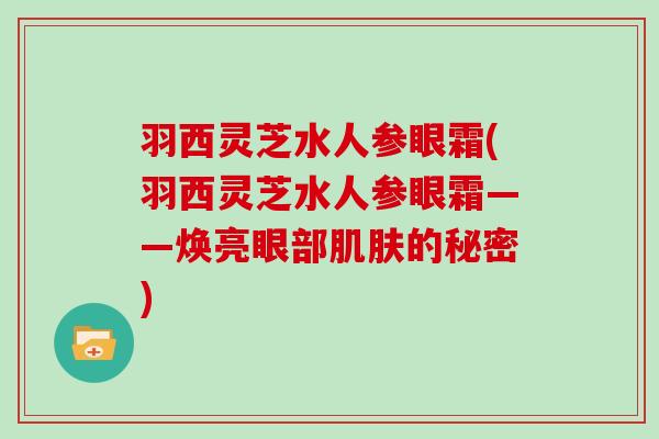 羽西灵芝水人参眼霜(羽西灵芝水人参眼霜——焕亮眼部的秘密) 羽西灵芝水人参眼霜(羽西灵芝水人参眼霜——焕亮眼部的秘密)