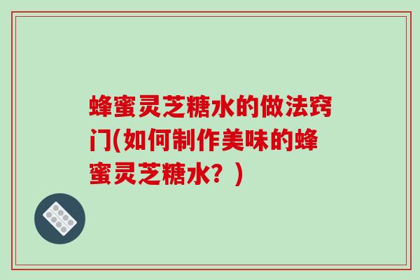 蜂蜜灵芝糖水的做法窍门(如何制作美味的蜂蜜灵芝糖水?) 蜂蜜灵芝糖水的做法窍门(如何制作美味的蜂蜜灵芝糖水?)