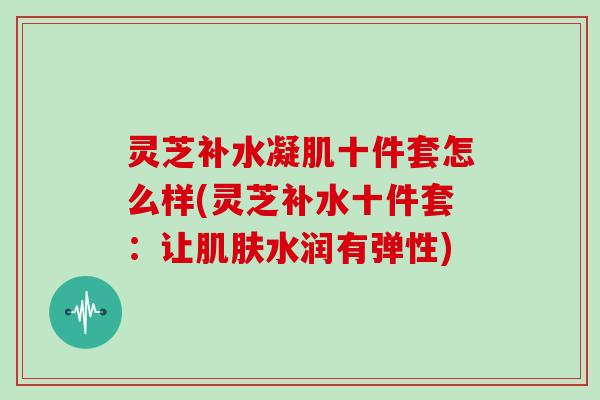 灵芝补水凝肌十件套怎么样(灵芝补水十件套:让水润有弹性) 灵芝补水凝肌十件套怎么样(灵芝补水十件套:让水润有弹性)