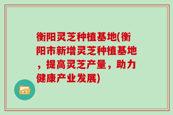 衡阳灵芝种植基地(衡阳市新增灵芝种植基地,提高灵芝产量,助力健康产业发展) 衡阳灵芝种植基地(衡阳市新增灵芝种植基地,提高灵芝产量,助力健康产业发展)
