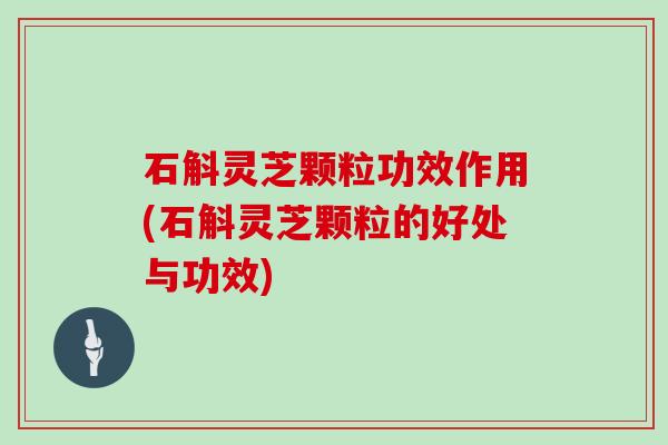 石斛灵芝颗粒功效作用(石斛灵芝颗粒的好处与功效)