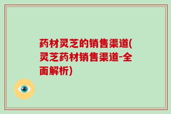药材灵芝的销售渠道(灵芝药材销售渠道-全面解析) 药材灵芝的销售渠道(灵芝药材销售渠道-全面解析)