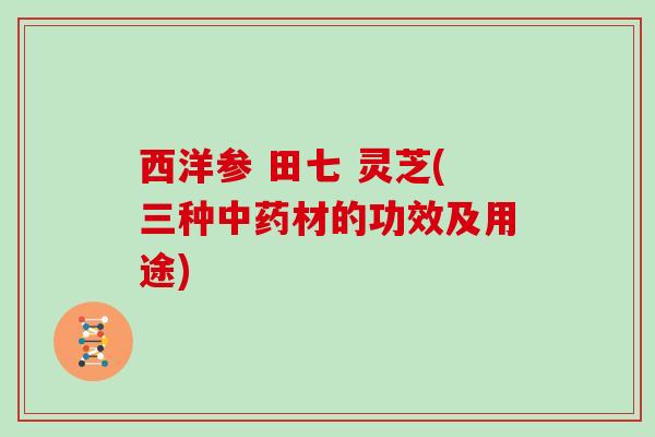 西洋参 田七 灵芝(三种材的功效及用途)