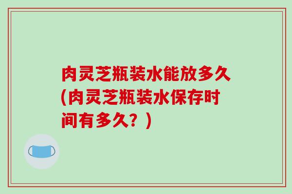 肉灵芝瓶装水能放多久(肉灵芝瓶装水保存时间有多久?) 肉灵芝瓶装水能放多久(肉灵芝瓶装水保存时间有多久?)