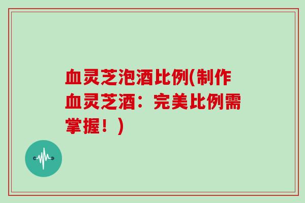 灵芝泡酒比例(制作灵芝酒:完美比例需掌握!) 灵芝泡酒比例(制作灵芝酒:完美比例需掌握!)