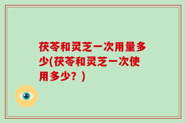 茯苓和灵芝一次用量多少(茯苓和灵芝一次使用多少?) 茯苓和灵芝一次用量多少(茯苓和灵芝一次使用多少?)
