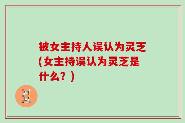被女主持人误认为灵芝(女主持误认为灵芝是什么?) 被女主持人误认为灵芝(女主持误认为灵芝是什么?)