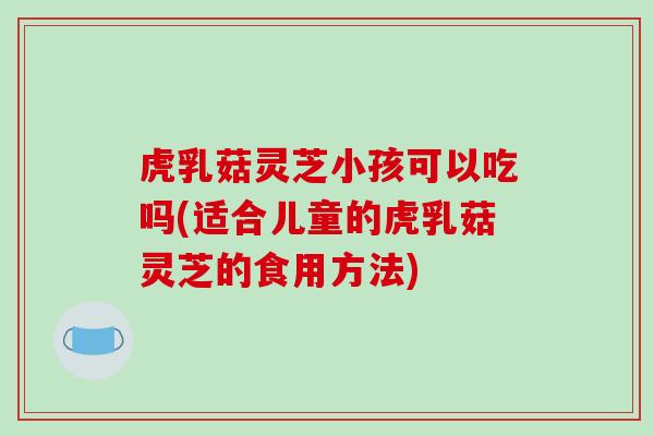 虎乳菇灵芝小孩可以吃吗(适合儿童的虎乳菇灵芝的食用方法) 虎乳菇灵芝小孩可以吃吗(适合儿童的虎乳菇灵芝的食用方法)