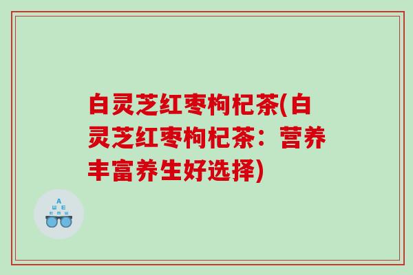 白灵芝红枣枸杞茶(白灵芝红枣枸杞茶:营养丰富养生好选择) 白灵芝红枣枸杞茶(白灵芝红枣枸杞茶:营养丰富养生好选择)