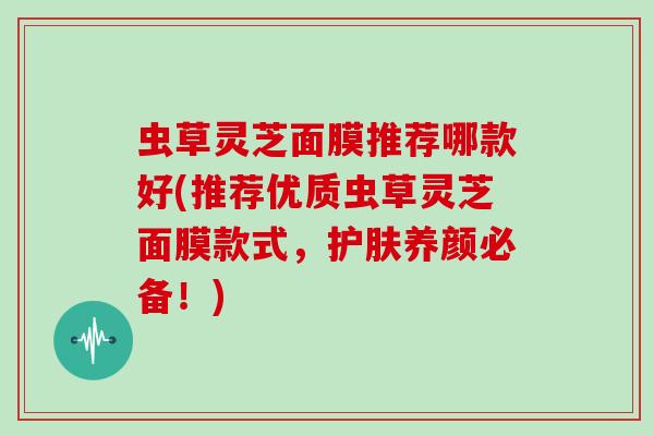 虫草灵芝面膜推荐哪款好(推荐优质虫草灵芝面膜款式,护肤养颜必备!) 虫草灵芝面膜推荐哪款好(推荐优质虫草灵芝面膜款式,护肤养颜必备!)
