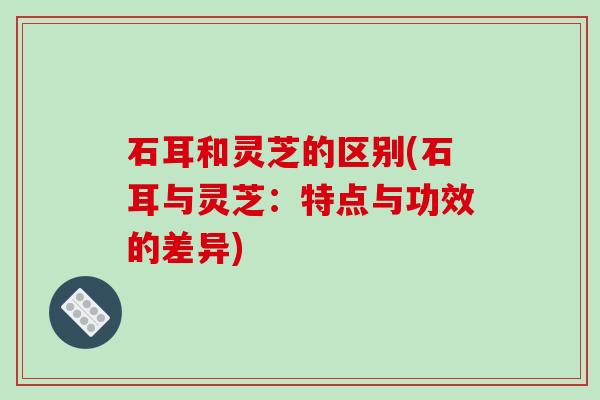 石耳和灵芝的区别(石耳与灵芝:特点与功效的差异) 石耳和灵芝的区别(石耳与灵芝:特点与功效的差异)