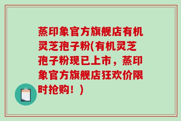 蒸印象官方旗舰店有机灵芝孢子粉(有机灵芝孢子粉现已上市,蒸印象官方旗舰店狂欢价限时抢购!) 蒸印象官方旗舰店有机灵芝孢子粉(有机灵芝孢子粉现已上市,蒸印象官方旗舰店狂欢价限时抢购!)