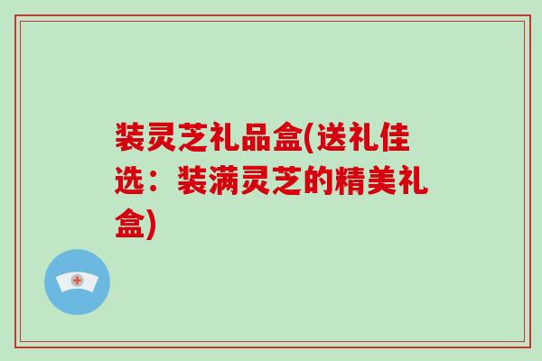 装灵芝礼品盒(送礼佳选:装满灵芝的精美礼盒) 装灵芝礼品盒(送礼佳选:装满灵芝的精美礼盒)