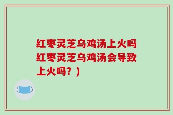 红枣灵芝乌鸡汤上火吗红枣灵芝乌鸡汤会导致上火吗？)