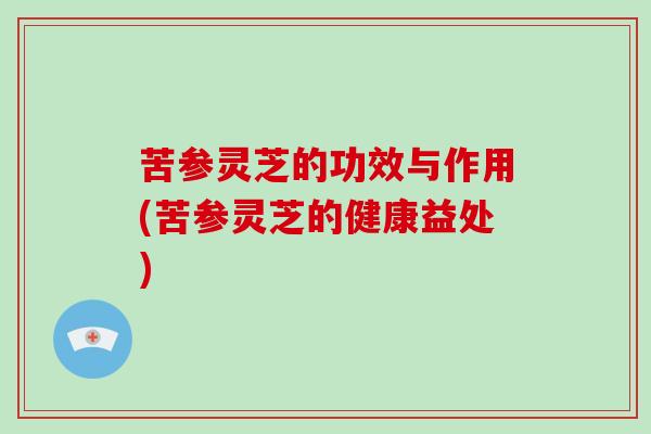 苦参灵芝的功效与作用(苦参灵芝的健康益处) 苦参灵芝的功效与作用(苦参灵芝的健康益处)