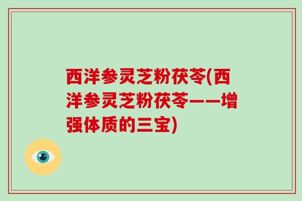 西洋参灵芝粉茯苓(西洋参灵芝粉茯苓——增强体质的三宝) 西洋参灵芝粉茯苓(西洋参灵芝粉茯苓——增强体质的三宝)