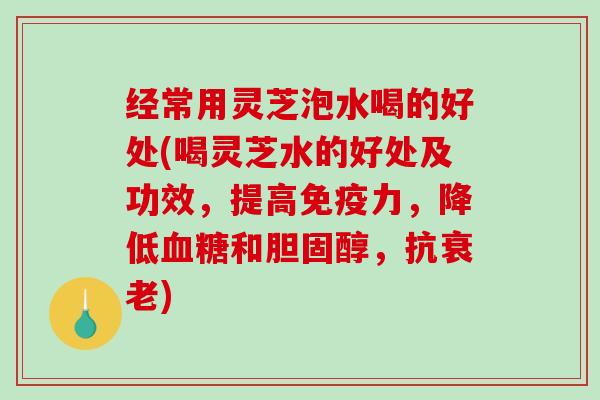 经常用灵芝泡水喝的好处(喝灵芝水的好处及功效,提高免疫力,降低和,抗) 经常用灵芝泡水喝的好处(喝灵芝水的好处及功效,提高免疫力,降低和,抗)