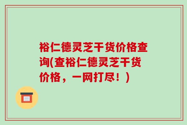 裕仁德灵芝干货价格查询(查裕仁德灵芝干货价格,一网打尽!) 裕仁德灵芝干货价格查询(查裕仁德灵芝干货价格,一网打尽!)