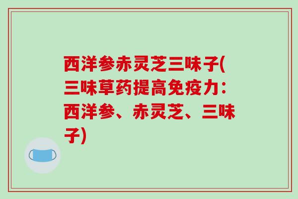西洋参赤灵芝三味子(三味草药提高免疫力：西洋参、赤灵芝、三味子)